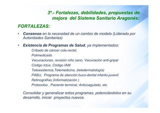 3º.- Fortalezas, debilidades, propuestas de 
mejora del Sistema Sanitario Aragonés: 
FORTALEZAS: 
• Consenso en la necesid...
