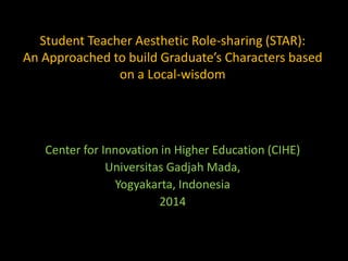 Student Teacher Aesthetic Role-sharing (STAR): 
An Approached to build Graduate’s Characters based 
on a Local-wisdom 
Center for Innovation in Higher Education (CIHE) 
Universitas Gadjah Mada, 
Yogyakarta, Indonesia 
2014 
 