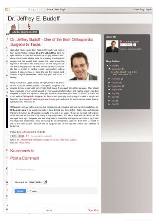 0 More Next Blog» Create Blog Sign In 
Dr. Jeffrey E. Budoff 
Dr. Jeffrey Budoff - One of the Best Orthopaedic 
Surgeon In Texas 
Graduated Cum Laude from Harvard University and honors 
from Cornell Medical School, Dr. Jeffrey Budoff has done his 
specialisation in open and arthroscopic surgery of hand, wrist, 
elbow and shoulder. He has done his residency in orthopaedic 
surgery and has scored tests scores that were among the 
highest in the nation. His mainly focus on restoring function 
and eradicating pain with the least insidious method possible. 
He has a record of treating people successfully without 
surgery. In case, surgery is required he use the newest, least 
invasive surgical procedures minimizing pain and time of 
healing. 
Many orthopedic surgeons today are specialized in treatment 
of the musculoskeletal system. Orthopedic surgeons are 
required to have a particular set of traits that places them apart from other surgeons. They should 
have knowledge of every single aspect of the musculoskeletal system and must be ready to perform 
surgeries to repair any injuries or damages as well as improve any functions. Dr. Budoff is one of the 
most reputed Orthopedic Surgeon in Texas with good physical strength, mental strength and 
flexibility. He is known for both surgical and non-surgical treatments to treat musculoskeletal trauma, 
sports injuries, infections etc. 
Orthopaedic science is the cure to all orthopaedic needs including fractures, bone implantation, etc. 
Orthopedic surgery is surgical correction, done to treat any bone defect. Today, many orthopaedic 
instruments known as orthopaedic implants are used in a surgery. These are external instruments, 
which are inserted into the body during a surgical process, and this is done with an aim to set the 
damaged bone right. Surgeons use these implants to correct the damaged bone and to bring it back 
into shape and functionality. If you are looking for an orthopaedic surgeon in Taxes then Dr. Budoff is 
one of the best doctors available. He is equipped with all the updated means and methods of 
treatment. 
Recommend this on Google 
Home Older Post 
Saturday, December 6, 2014 
Posted by Dr Jeffrey Budoff at 10:42 AM 
Labels: Dr. Jeffrey Budoff, Orthopedic Surgeon in Texas, Orthopedic surgery 
Location: Texas, USA 
No comments: 
Post a Comment 
Enter your comment... 
Comment as: Select profile... 
PPuubblliisshh 
PPrreevviieeww 
Dr Jeffrey Budoff 
Follow 0 
View my complete profile 
About Me 
Blog Archive 
▼ 2014 (182) 
▼ December (1) 
Dr. Jeffrey Budoff - One of the 
Best Orthopaedic S... 
► November (2) 
► October (2) 
► September (2) 
► August (73) 
► July (93) 
► June (3) 
► May (5) 
► April (1) 
converted by Web2PDFConvert.com 
