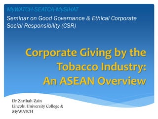 Corporate Giving by the Tobacco Industry: An ASEAN Overview 
MyWATCH-SEATCA-MySIHAT 
Seminar on Good Governance & Ethical Corporate Social Responsibility (CSR) 
Dr Zarihah Zain 
Lincoln University College & MyWATCH  