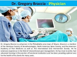 Dr. Gregory Braccia - Physician 
Dr. Gregory Braccia is a physician in the Philadelphia area town of Wayne. Braccia is a member 
of the American Society of Anesthesiologists, North American Spine Society, and the American 
Academy of Pain Medicine as well as The International Sine Intervention Society. He ha 
extensive experience in the field of interventional pain management. He has most recently had 
advanced training in the practice of functional medication and has been providing optimal care 
for the health of his clients for many years. 
 