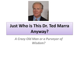 Just Who is This Dr. Ted Marra 
Anyway? 
A Crazy Old Man or a Purveyor of 
Wisdom? 
 