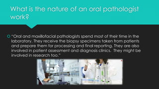 What is the nature of an oral pathologist
work?
 “Oral and maxillofacial pathologists spend most of their time in the
laboratory. They receive the biopsy specimens taken from patients
and prepare them for processing and final reporting. They are also
involved in patient assessment and diagnosis clinics. They might be
involved in research too.”
 