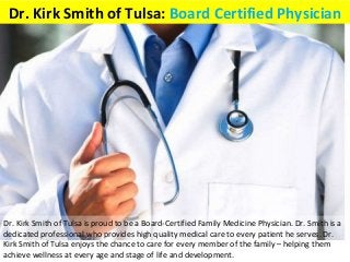 Dr. Kirk Smith of Tulsa: Board Certified Physician
Dr. Kirk Smith of Tulsa is proud to be a Board-Certified Family Medicine Physician. Dr. Smith is a
dedicated professional who provides high quality medical care to every patient he serves. Dr.
Kirk Smith of Tulsa enjoys the chance to care for every member of the family – helping them
achieve wellness at every age and stage of life and development.
 