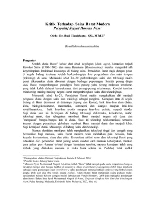 Kritik Terhadap Sains Barat Modern
Perspektif Seyyed Hossein Nasr1
Oleh : Dr. Budi Handrianto, SSi., MPd.I.2
Bismillahirrahmaanirrahiim
Pengantar
Setelah dunia Barat3 keluar dari abad kegelapan (dark ages), kemudian terjadi
Revolusi Sains (1500-1700) dan masa Renaisans (Renaissaince), mereka mengambil alih
kepemimpinan intelektual khususnya di bidang sains. Peradaban Barat maju dengan pesat
di segala bidang terutama setelah berkembangnya ilmu pengetahuan dan sains terapan
(teknologi) di sana. Memasuki abad ke-20 perkembangan sains dan teknologi makin
pesat dikarenakan dunia diwarnai dengan berbagai peperangan. Setelah perang dingin
usai, Barat mengembangkan paradigma baru perang yaitu perang melawan terorisme,
yang tidak kalah dahsyat kerusakannya dari perang-perang sebelumnya. Kondisi tersebut
mendorong masing-masing negara Barat mengembangkan sains dan teknologinya.
Memasuki abad ke-21, Peradaban Barat makin mengukuhkan diri menjadi
penguasa dunia dengan sains dan teknologi sebagai panglima. Kemajuan ilmu di segala
bidang di Barat (termasuk di dalamnya Jepang dan Korea), baik ilmu-ilmu alam (fisika,
kima, biologi/kedokteran, matematika, astronomi dan lainnya) maupun ilmu-ilmu
sosial/humaniora, baik ilmu-ilmu teoritis maupun ilmu-ilmu praktis, menjadi standar
bagi dunia saat ini. Kemajuan di bidang teknologi elektronika, kedokteran, nuklir,
teknologi nano, dan sebagainya membuat Barat menjadi negara adi daya dan
”menguasai” bangsa-bangsa lain di dunia. Saat ini teknologi telekomunikasi terutama
internet dengan perusahaan globalnya membuat Barat merajai dunia dan menjadi kiblat
bagi kemajuan dunia, khususnya di bidang sains dan teknologi.
Namun demikian meskipun telah menghasilkan teknologi tinggi dan canggih yang
bermanfaat bagi manusia, sains Barat modern telah melahirkan pula bencana, baik
kepada kemanusiaan, alam dan etika. Kerusakan akibat sains dan teknologi Barat yang
dihasilkan dari peradaban Barat jarang sekali disadari oleh manusia kebanyakan. Bahkan
para pakar pun –karena terbuai dengan kemajuan tersebut, merasa kemajuan inilah yang
terbaik yang dilakukan manusia di muka bumi selama ini. Padahal, tidak sedikit
1 Disampaikan dalam Diskusi Dwipekanan Insists,8 Februari 2014.
2 Peneliti Insists bidang Sains Islam.
3 Menurut Syed Muhammad Naquib Al-Attas, istilah “Barat” tidak merujuk pada suatu tempat atau bangsa,
meskipun tempat dan bangsa terlibat di dalamnya. Akan tetapi Barat sesungguhnya lebih tepat dipahami
sebagai suatu pandangan alam (worldview), yakni pandangan tentang hakikat semesta yang timbul dalam
jangka lebih dari dua ribu tahun secara evolusi. Alam pikiran Barat merupakan suatu paduan tradisi
kesejarahan Yahudi-Kristen dengan tradisi kebudayaan Yunani-Romawi. Lebih jelas mengenai pandangan
alam Barat silakan lihat Syed Muhammad Naquib al-Attas, Tinjauan Ringkas Peri Ilmu dan Pandangan
Alam, Pulau Penang, Malaysia, Universiti Sains Malaysia, 2007, hlm. vii.
 