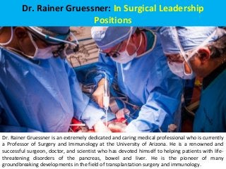 Dr. Rainer Gruessner: In Surgical Leadership
Positions
Dr. Rainer Gruessner is an extremely dedicated and caring medical professional who is currently
a Professor of Surgery and Immunology at the University of Arizona. He is a renowned and
successful surgeon, doctor, and scientist who has devoted himself to helping patients with life-
threatening disorders of the pancreas, bowel and liver. He is the pioneer of many
groundbreaking developments in the field of transplantation surgery and immunology.
 