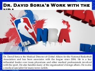 Dr. David Soria’s Work with the
NBA
Dr. David Soria is the Medical Director of Global Affairs for the National Basketball
Association and has been associates with the league since 2004. He is a key
influential leader over team physicians and other medical professionals involved
with the sport. He also handles many of the organization’s foreign affairs. He is also
a medical specialist for many news outlets.
 