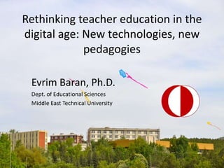 Rethinking teacher education in the
digital age: New technologies, new
pedagogies
Evrim Baran, Ph.D.
Dept. of Educational Sciences
Middle East Technical University
 