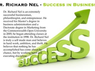 r. Richard Nel - Success in Business
Dr. Richard Nel is an extremely
successful businessman,
philanthropist, and entrepreneur. He
received his Master’s degree in
business administration and a
Doctorate degree in Marketing from
the Commonwealth Open University
in 2005; he began attending classes at
the institution in 1998. Dr. Richard Nel
is truly a self made man and believes
in hard work, ambition, and thrift. He
believes that nothing he has
accomplished has come about by
chance, but by working hard and
executing discipline.
 