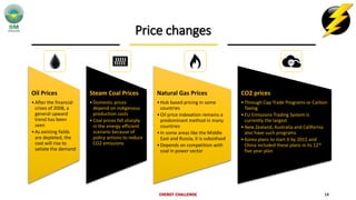 Price changes
ENERGY CHALLENGE 14
Oil Prices
•After the financial
crises of 2008, a
general upward
trend has been
seen
•As existing fields
are depleted, the
cost will rise to
satiate the demand
Steam Coal Prices
•Domestic prices
depend on indigenous
production costs
•Coal prices fall sharply
in the energy efficient
scenario because of
policy actions to reduce
CO2 emissions
Natural Gas Prices
•Hub based pricing in some
countries
•Oil price indexation remains a
predominant method in many
countries
•In some areas like the Middle
East and Russia, it is subsidised
•Depends on competition with
coal in power sector
CO2 prices
•Through Cap Trade Programs or Carbon
Taxing
•EU Emissions Trading System is
currently the largest
•New Zealand, Australia and California
also have such programs
•Korea plans to start it by 2015 and
China included these plans in its 12th
five year plan
 
