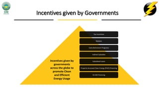 Incentives given by Governments
Tax Incentives
Rebates
Early Retirement Programs
Indirect Subsidies
Subsidized Loans
Property Accessed Clean Energy (PACE) financing
On-Bill Financing
Incentives given by
governments
across the globe to
promote Clean
and Efficient
Energy Usage
 