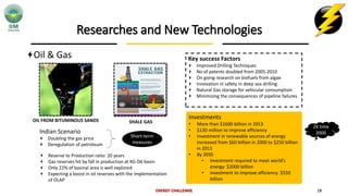 Researches and New Technologies
Oil & Gas
ENERGY CHALLENGE 19
OIL FROM BITUMINOUS SANDS SHALE GAS
Key success Factors
Improved Drilling Techniques
No of patents doubled from 2005-2010
On going research on biofuels from algae
Innovation in safety in deep sea drilling
Natural Gas storage for vehicular consumption
Minimizing the consequences of pipeline failures
Investments
• More than $1600 billion in 2013
• $130 million to improve efficiency
• Investment in renewable sources of energy
increased from $60 billion in 2000 to $250 billion
in 2013
• By 2035
• Investment required to meet world’s
energy: $2000 billion
• Investment to improve efficiency: $550
billion
2X time
2000Indian Scenario
Doubling the gas price
Deregulation of petroleum
Short-term
measures
Reserve to Production ratio: 20 years
Gas reserves hit by fall in production at KG-D6 basin
Only 22% of basinal area is well explored
Expecting a boost in oil reserves with the implementation
of OLAP
 