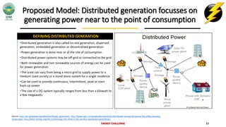 Proposed Model: Distributed generation focusses on
generating power near to the point of consumption
ENERGY CHALLENGE 23
DEFINING DISTRIBUTED GENERATION
Source: http://en.wikipedia.org/wiki/Distributed_generation, http://www.bain.com/publications/articles/distributed-energy-disrupting-the-utility-business-
model.aspx, http://fresh-energy.org/2011/10/energy-101-what-in-the-world-is-distributed-generation/
Distributed generation is also called on-site generation, dispersed
generation, embedded generation or decentralized generation
Power generation is done near or at the site of consumption
Distributed power systems may be off-grid or connected to the grid
Both renewable and non renewable sources of energy can be used
for power generation
The scale can vary from being a micro grid to supply power to a
medium sized society or a stand alone system for a single residence
Can be used to provide continuous, intermittent, peak or even
back-up power
The size of a DG system typically ranges from less than a kilowatt to
a few megawatts
# Combined Heat and Power
#
 