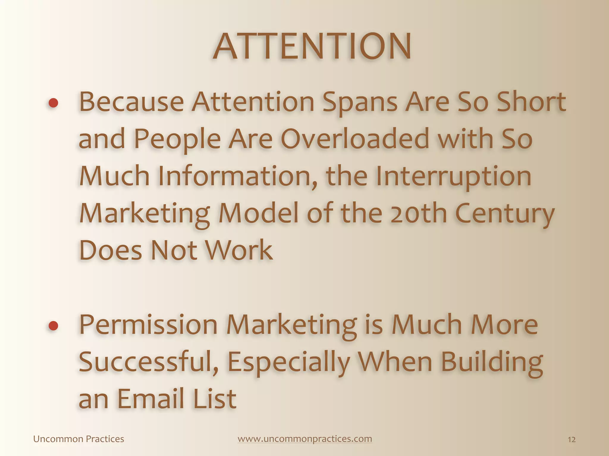 Uncommon  Practices www.uncommonpractices.com 12
ATTENTION 
            
! Because  Attention  Spans  Are  So  Short  
and  People  Are  Overloaded  with  So  
Much  Information,  the  Interruption  
Marketing  Model  of  the  20th  Century  
Does  Not  Work   
! Permission  Marketing  is  Much  More  
Successful,  Especially  When  Building  
an  Email  List  
 