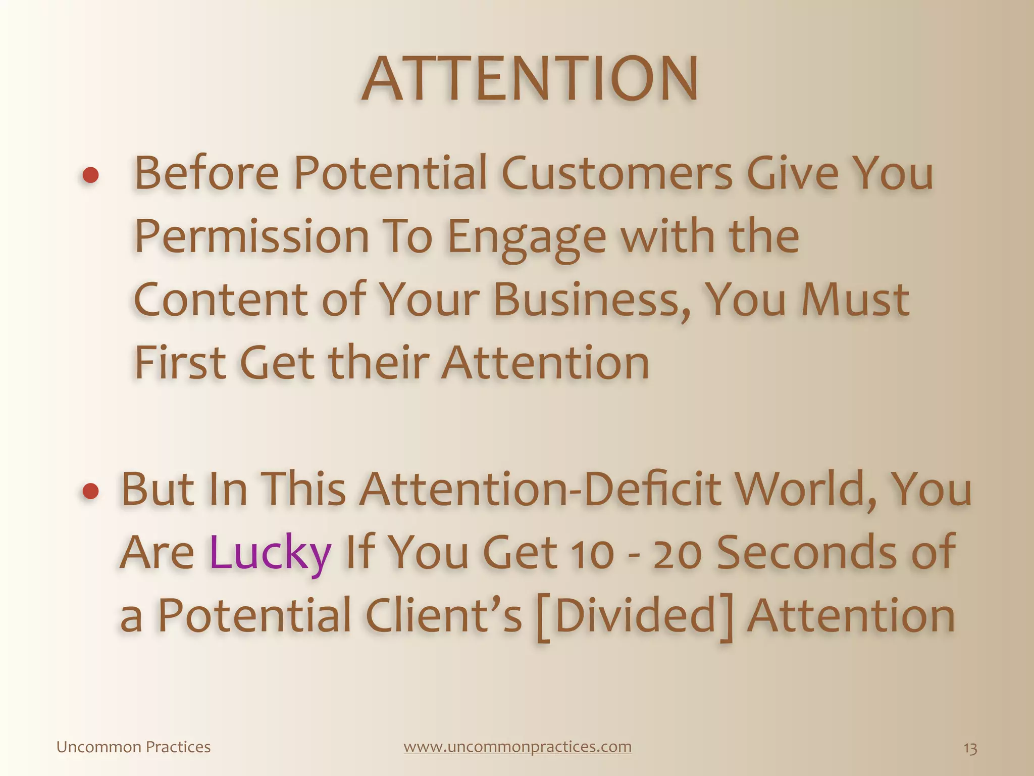 Uncommon  Practices www.uncommonpractices.com 13
ATTENTION 
            
! Before  Potential  Customers  Give  You  
Permission  To  Engage  with  the  
Content  of  Your  Business,  You  Must  
First  Get  their  Attention 
! But  In  This  Attention-­‐Deﬁcit  World,  You  
Are  Lucky  If  You  Get  10  -­‐  20  Seconds  of  
a  Potential  Client’s  [Divided]  Attention
 