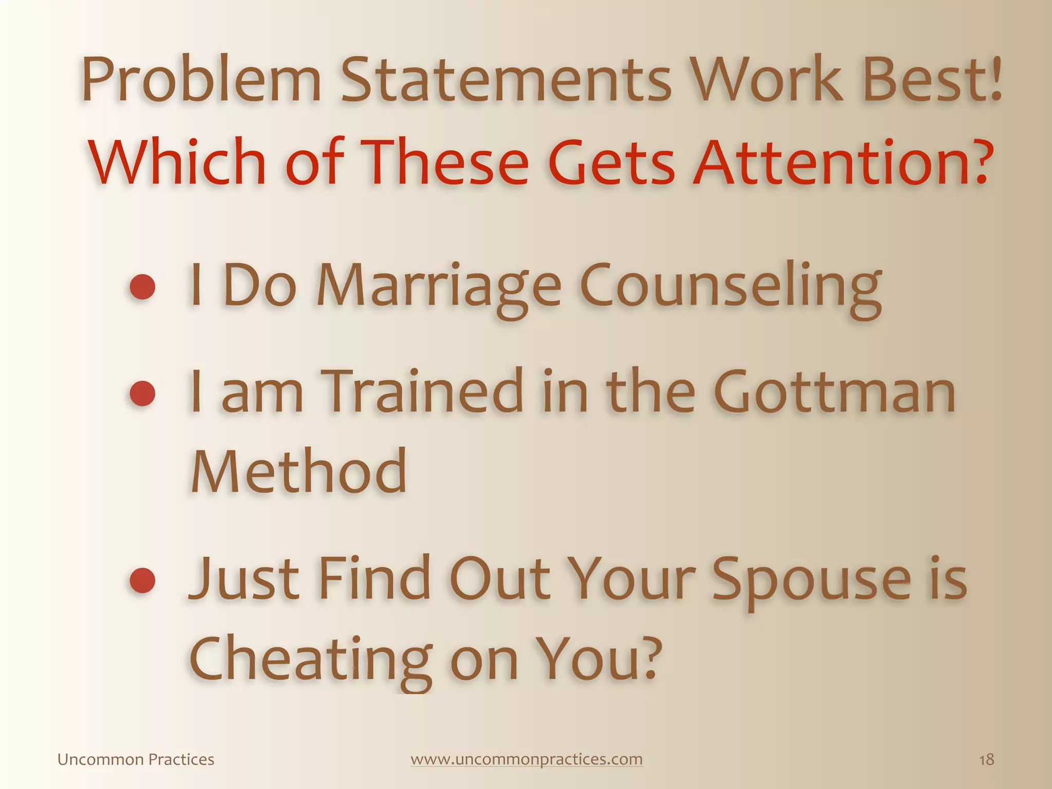 Uncommon  Practices www.uncommonpractices.com 18
Problem  Statements  Work  Best!  
Which  of  These  Gets  Attention?  
        
! I  Do  Marriage  Counseling  
            
! I  am  Trained  in  the  Gottman  
Method  
            
! Just  Find  Out  Your  Spouse  is  
Cheating  on  You?
 