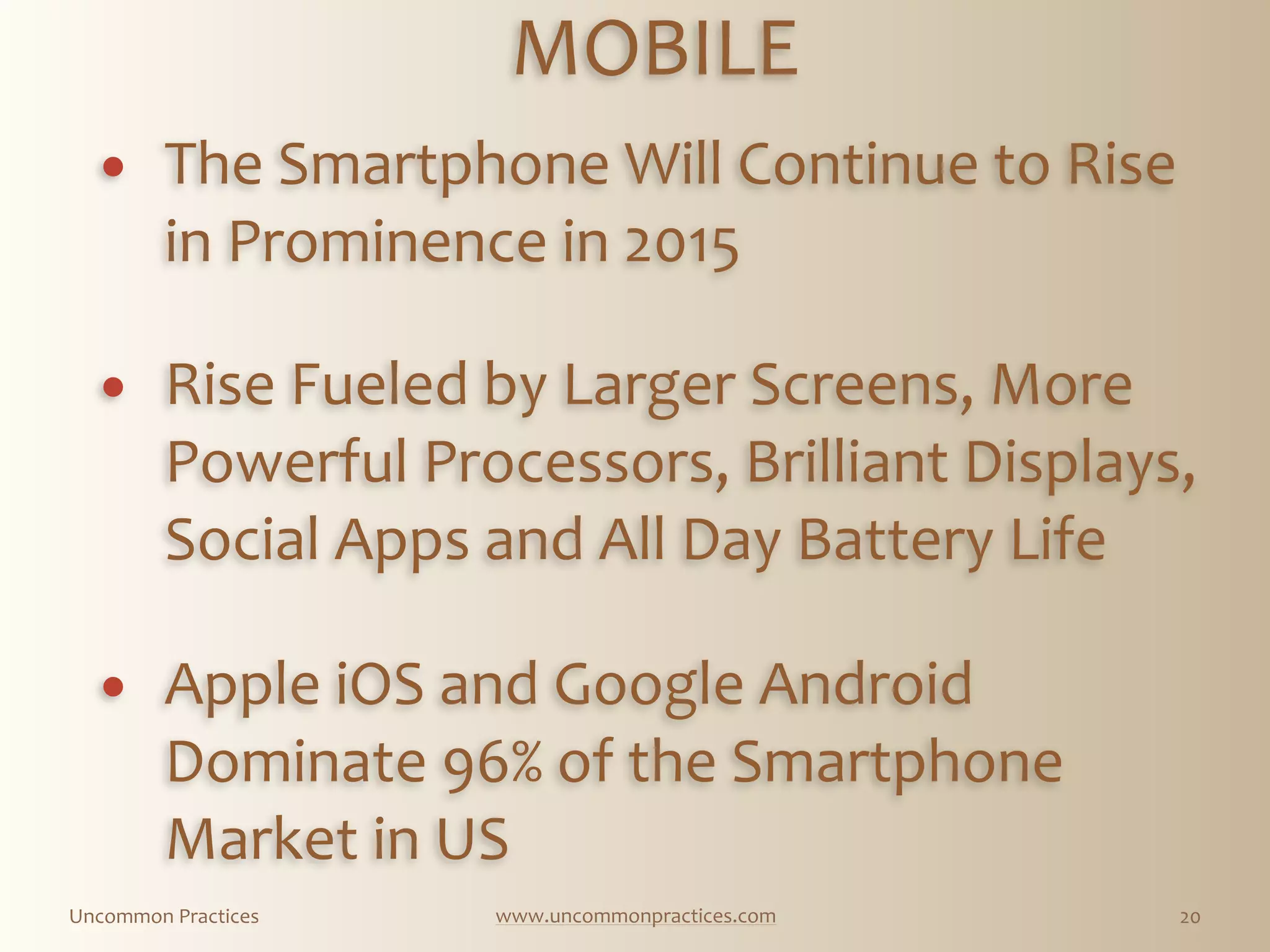Uncommon  Practices www.uncommonpractices.com 20
MOBILE 
            
! The  Smartphone  Will  Continue  to  Rise  
in  Prominence  in  2015 
          
! Rise  Fueled  by  Larger  Screens,  More  
Powerful  Processors,  Brilliant  Displays,  
Social  Apps  and  All  Day  Battery  Life 
        
! Apple  iOS  and  Google  Android  
Dominate  96%  of  the  Smartphone  
Market  in  US  
 