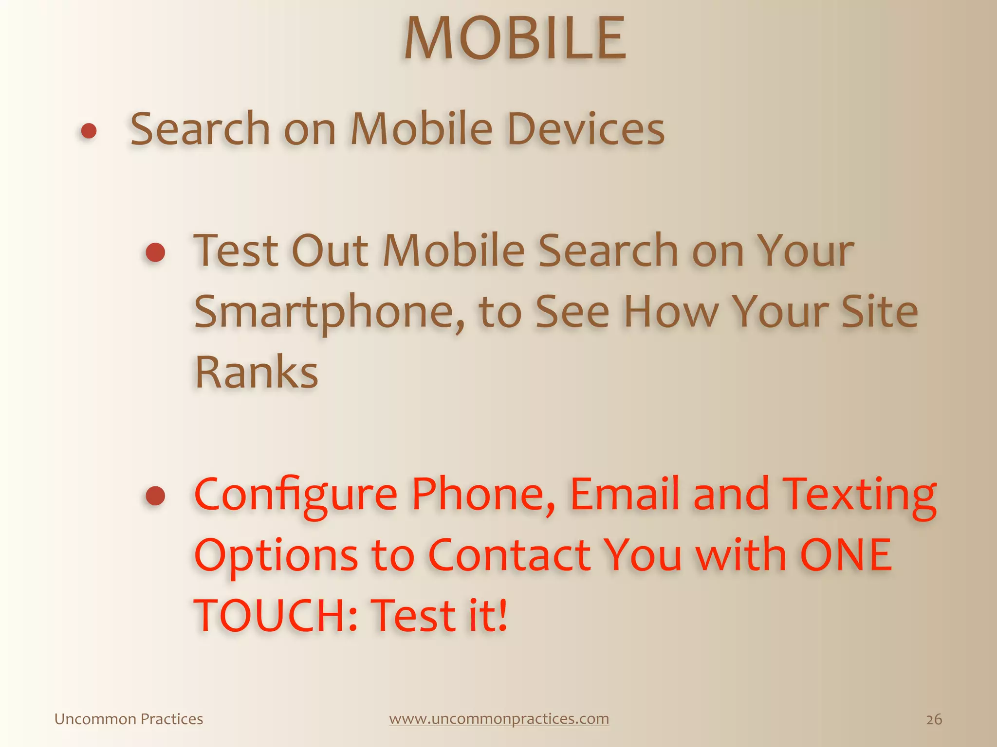 Uncommon  Practices www.uncommonpractices.com 26
MOBILE 
            
! Search  on  Mobile  Devices 
! Test  Out  Mobile  Search  on  Your  
Smartphone,  to  See  How  Your  Site  
Ranks 
! Conﬁgure  Phone,  Email  and  Texting  
Options  to  Contact  You  with  ONE  
TOUCH:  Test  it!
 