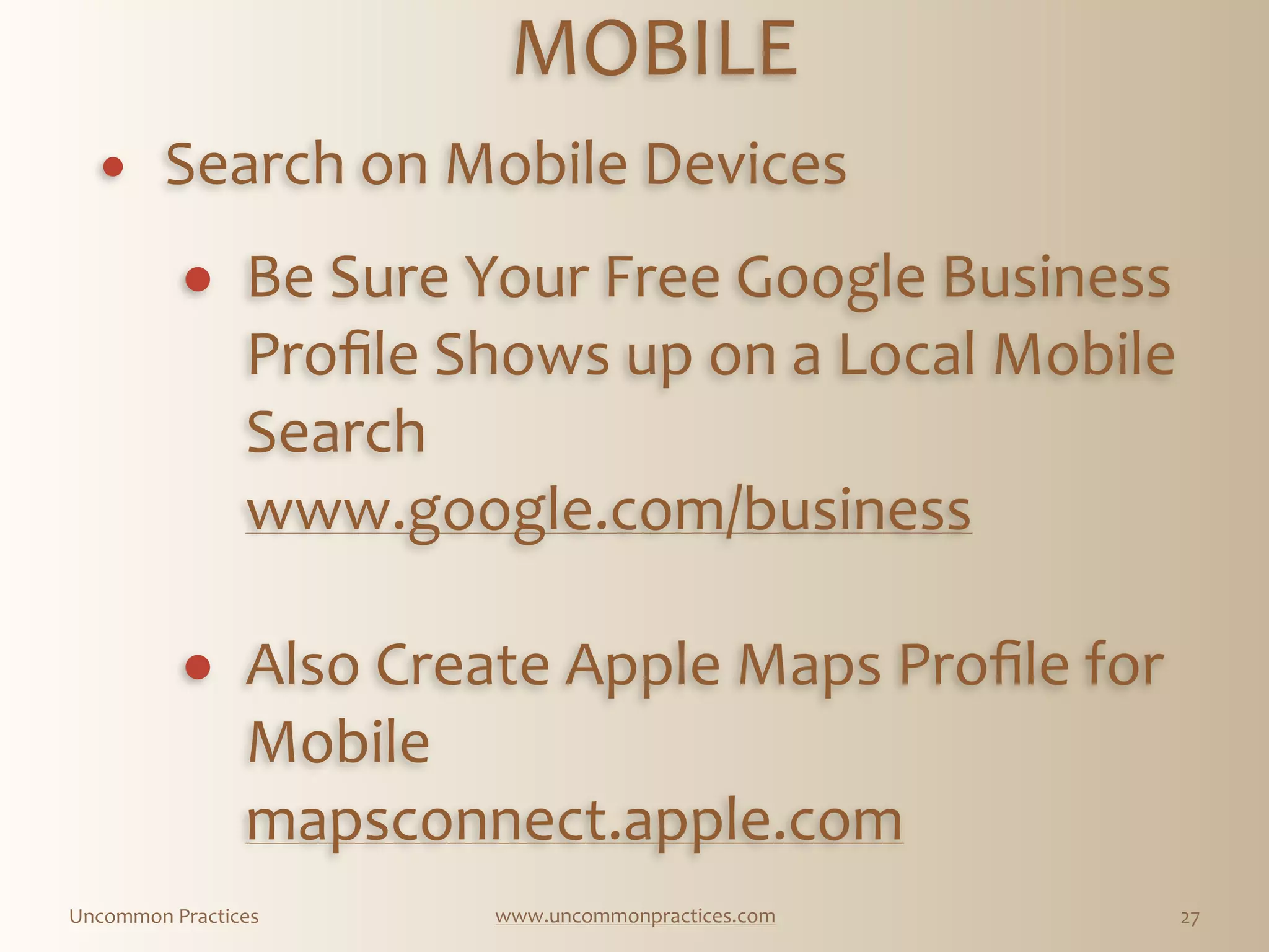 Uncommon  Practices www.uncommonpractices.com 27
MOBILE 
            
! Search  on  Mobile  Devices 
              
! Be  Sure  Your  Free  Google  Business  
Proﬁle  Shows  up  on  a  Local  Mobile  
Search 
www.google.com/business   
! Also  Create  Apple  Maps  Proﬁle  for  
Mobile 
mapsconnect.apple.com
 