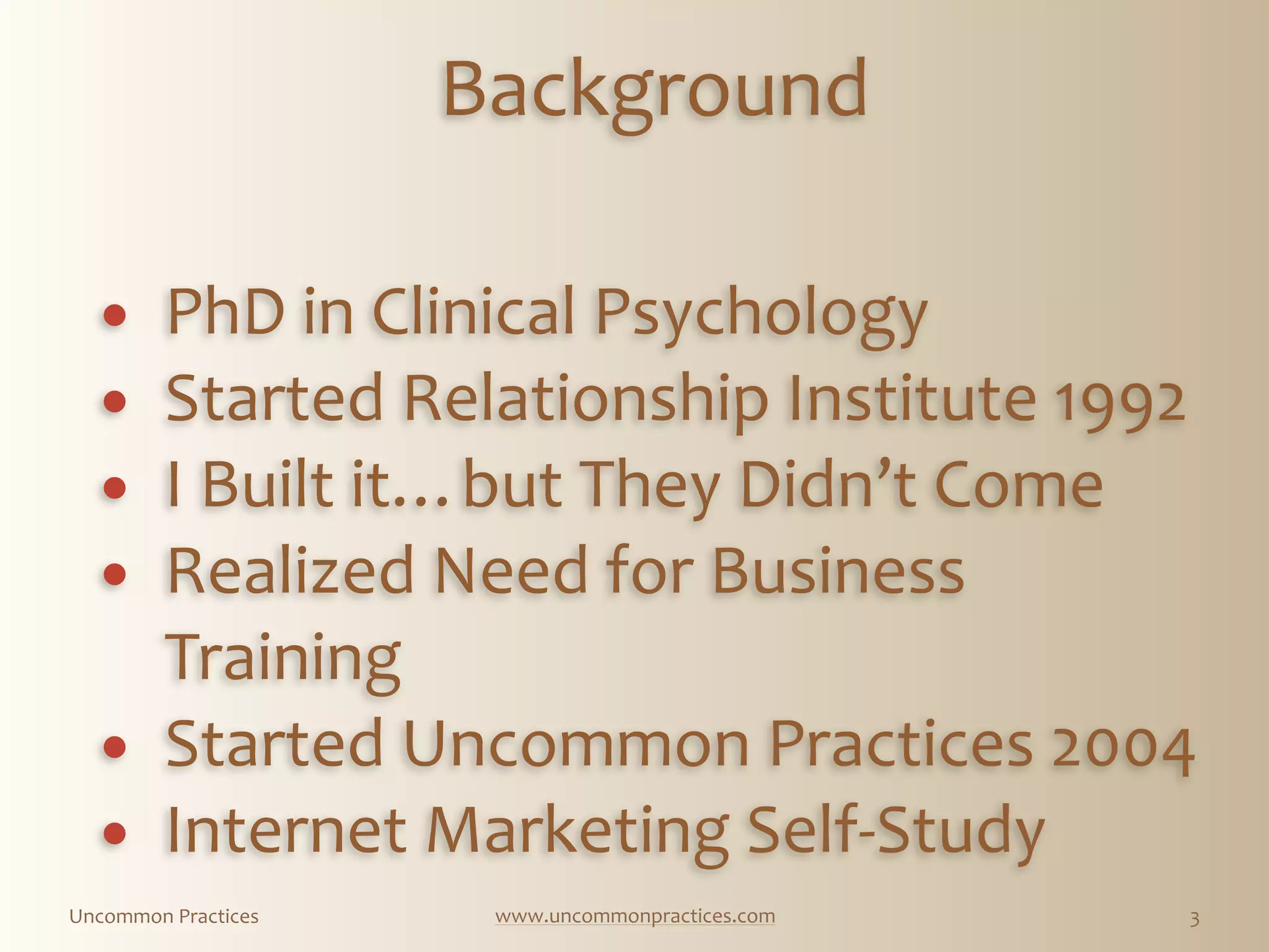 Uncommon  Practices www.uncommonpractices.com 3
          
Background 
           
            
! PhD  in  Clinical  Psychology  
! Started  Relationship  Institute  1992  
! I  Built  it…but  They  Didn’t  Come  
! Realized  Need  for  Business  
Training  
! Started  Uncommon  Practices  2004  
! Internet  Marketing  Self-­‐Study
 