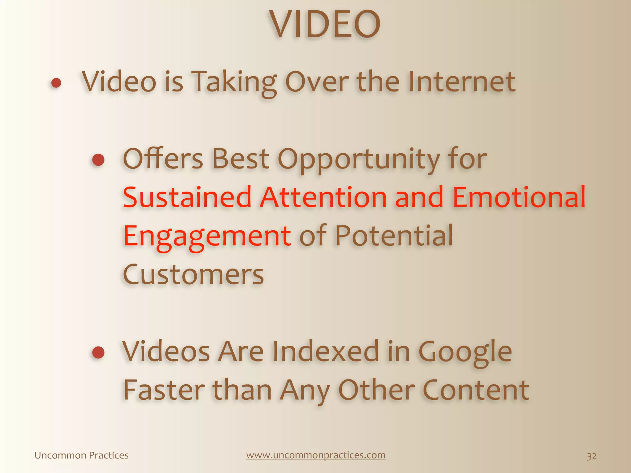 Uncommon  Practices www.uncommonpractices.com 32
VIDEO 
            
! Video  is  Taking  Over  the  Internet 
! Oﬀers  Best  Opportunity  for  
Sustained  Attention  and  Emotional  
Engagement  of  Potential  
Customers 
! Videos  Are  Indexed  in  Google  
Faster  than  Any  Other  Content  
 