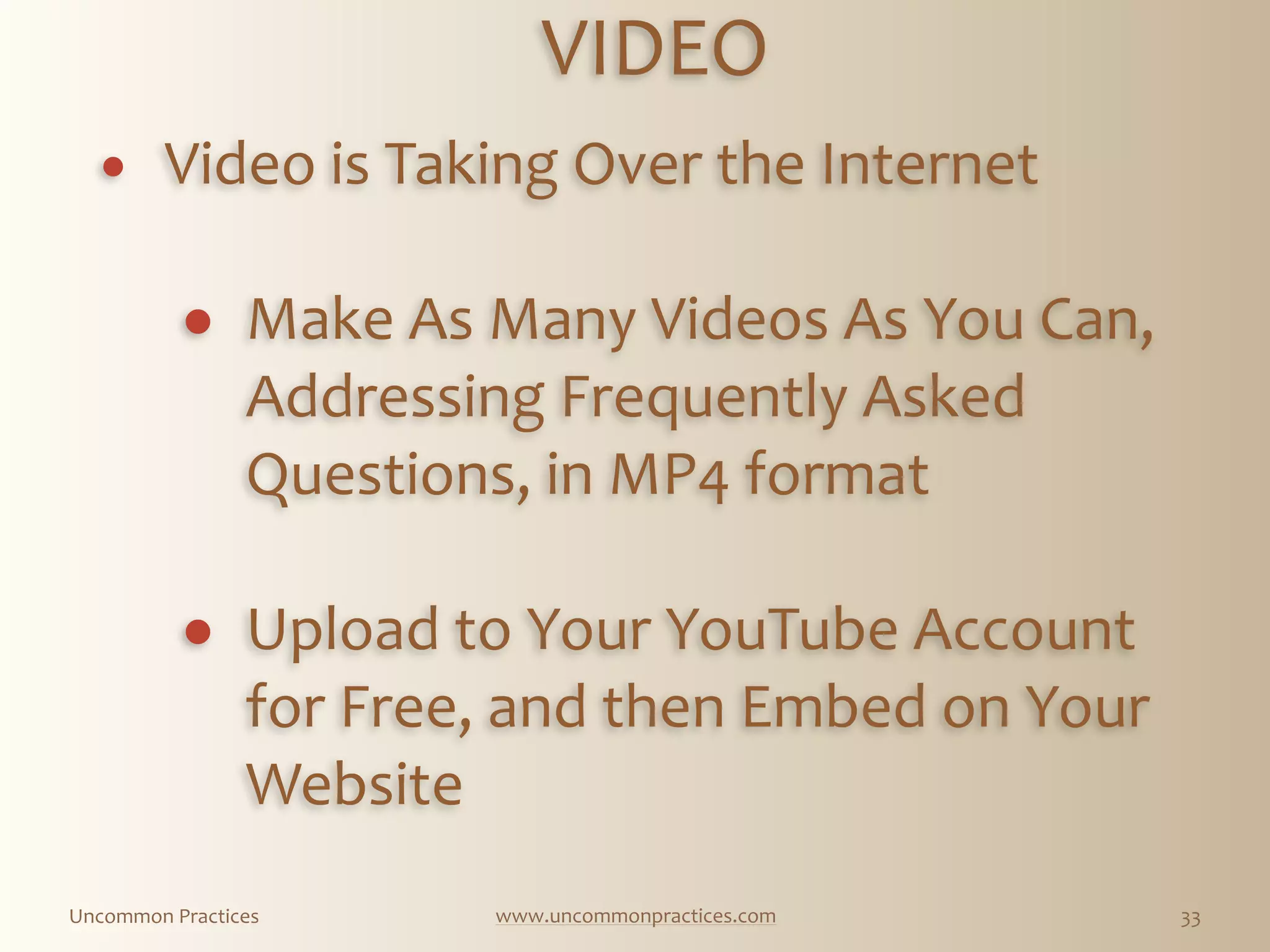 Uncommon  Practices www.uncommonpractices.com 33
VIDEO 
            
! Video  is  Taking  Over  the  Internet 
! Make  As  Many  Videos  As  You  Can,  
Addressing  Frequently  Asked  
Questions,  in  MP4  format 
! Upload  to  Your  YouTube  Account  
for  Free,  and  then  Embed  on  Your  
Website
 