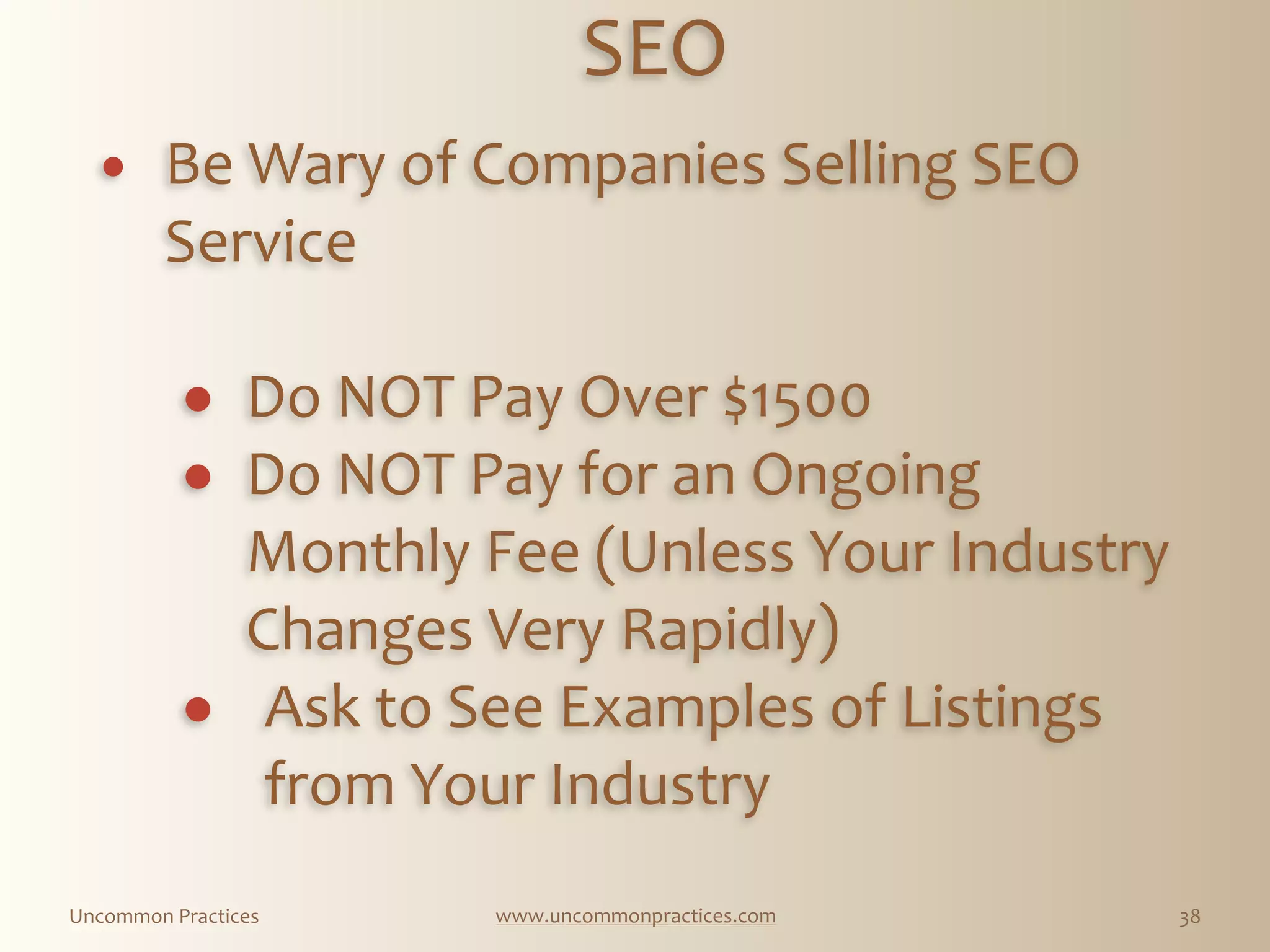Uncommon  Practices www.uncommonpractices.com 38
SEO 
            
! Be  Wary  of  Companies  Selling  SEO  
Service 
! Do  NOT  Pay  Over  $1500  
! Do  NOT  Pay  for  an  Ongoing  
Monthly  Fee  (Unless  Your  Industry  
Changes  Very  Rapidly)  
! Ask  to  See  Examples  of  Listings  
from  Your  Industry 
 