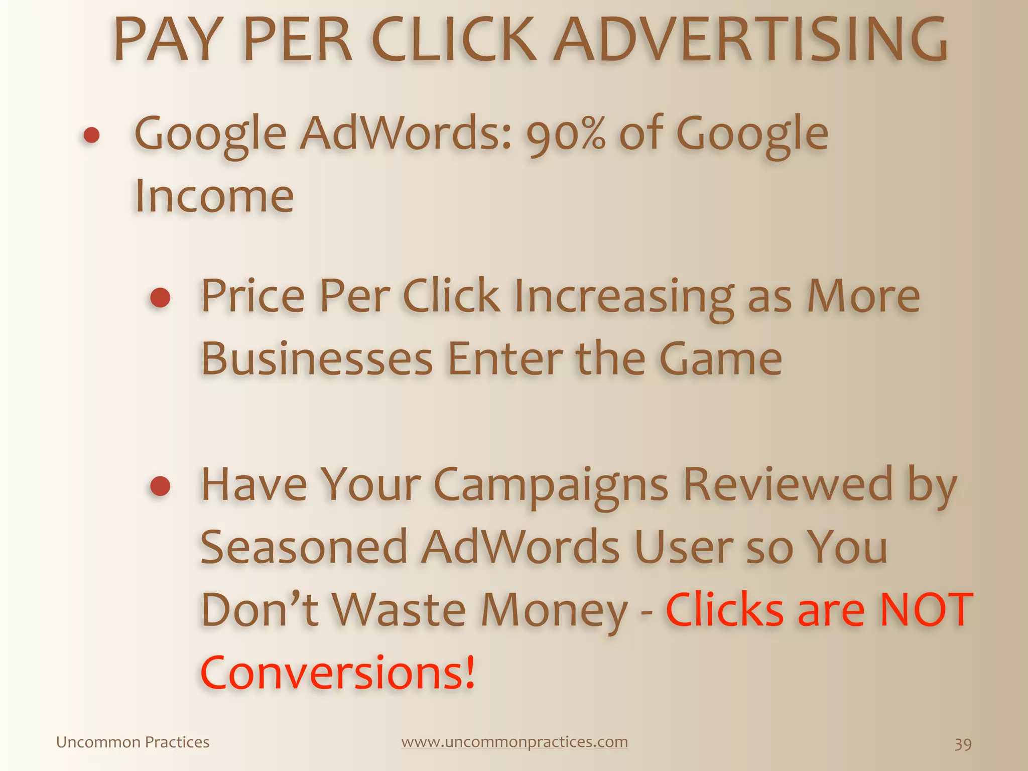 Uncommon  Practices www.uncommonpractices.com 39
PAY  PER  CLICK  ADVERTISING 
            
! Google  AdWords:  90%  of  Google  
Income 
            
! Price  Per  Click  Increasing  as  More  
Businesses  Enter  the  Game 
! Have  Your  Campaigns  Reviewed  by  
Seasoned  AdWords  User  so  You  
Don’t  Waste  Money  -­‐  Clicks  are  NOT  
Conversions!  
 