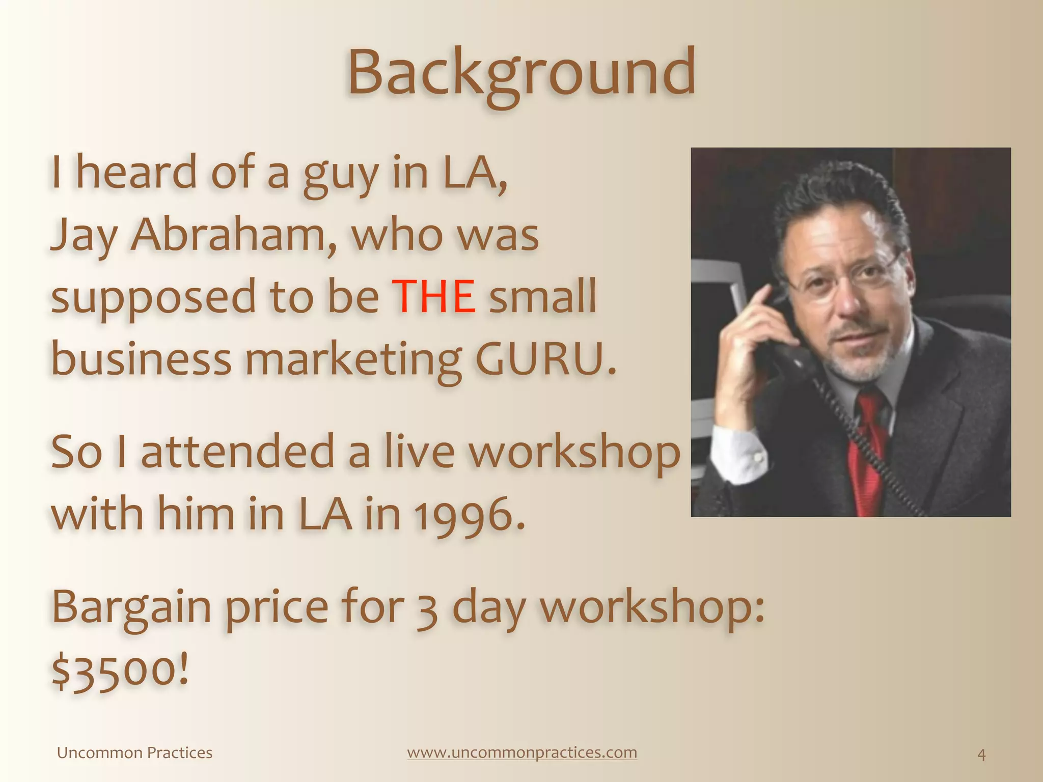 Uncommon  Practices www.uncommonpractices.com 4
Background
I  heard  of  a  guy  in  LA,  
Jay  Abraham,  who  was  
supposed  to  be  THE  small  
business  marketing  GURU.  
          
So  I  attended  a  live  workshop  
with  him  in  LA  in  1996.  
            
Bargain  price  for  3  day  workshop:  
$3500!
 