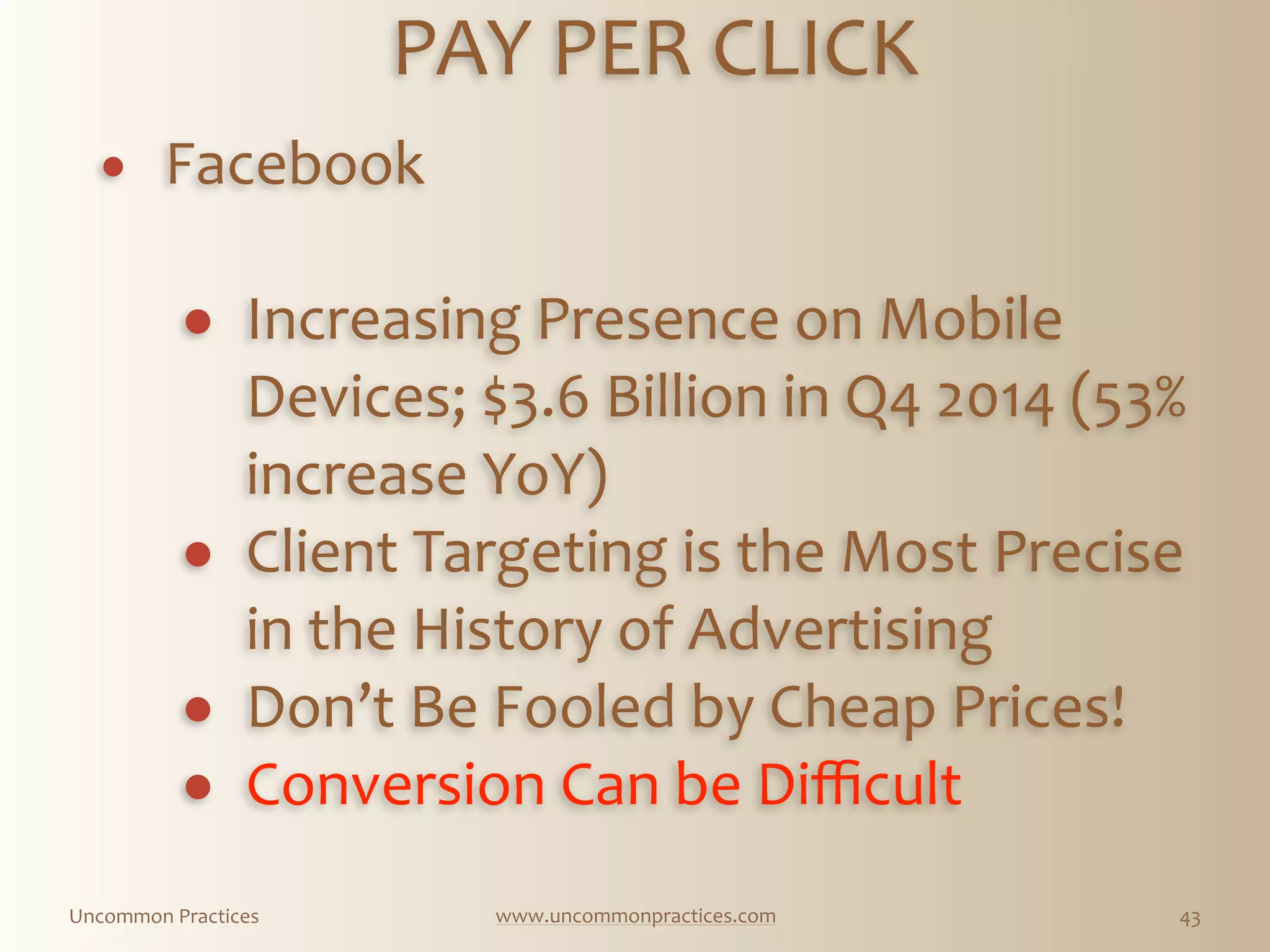 Uncommon  Practices www.uncommonpractices.com 43
PAY  PER  CLICK 
            
! Facebook 
! Increasing  Presence  on  Mobile  
Devices;  $3.6  Billion  in  Q4  2014  (53%  
increase  YoY)  
! Client  Targeting  is  the  Most  Precise  
in  the  History  of  Advertising  
! Don’t  Be  Fooled  by  Cheap  Prices!  
! Conversion  Can  be  Diﬃcult  
 
