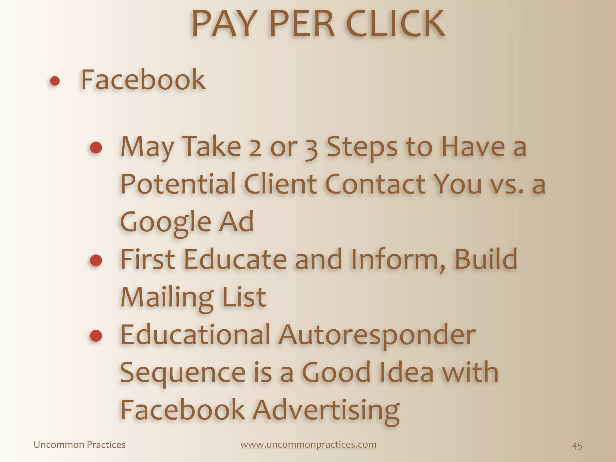 Uncommon  Practices www.uncommonpractices.com 45
PAY  PER  CLICK 
            
! Facebook  
! May  Take  2  or  3  Steps  to  Have  a  
Potential  Client  Contact  You  vs.  a  
Google  Ad  
! First  Educate  and  Inform,  Build  
Mailing  List  
! Educational  Autoresponder  
Sequence  is  a  Good  Idea  with  
Facebook  Advertising
 