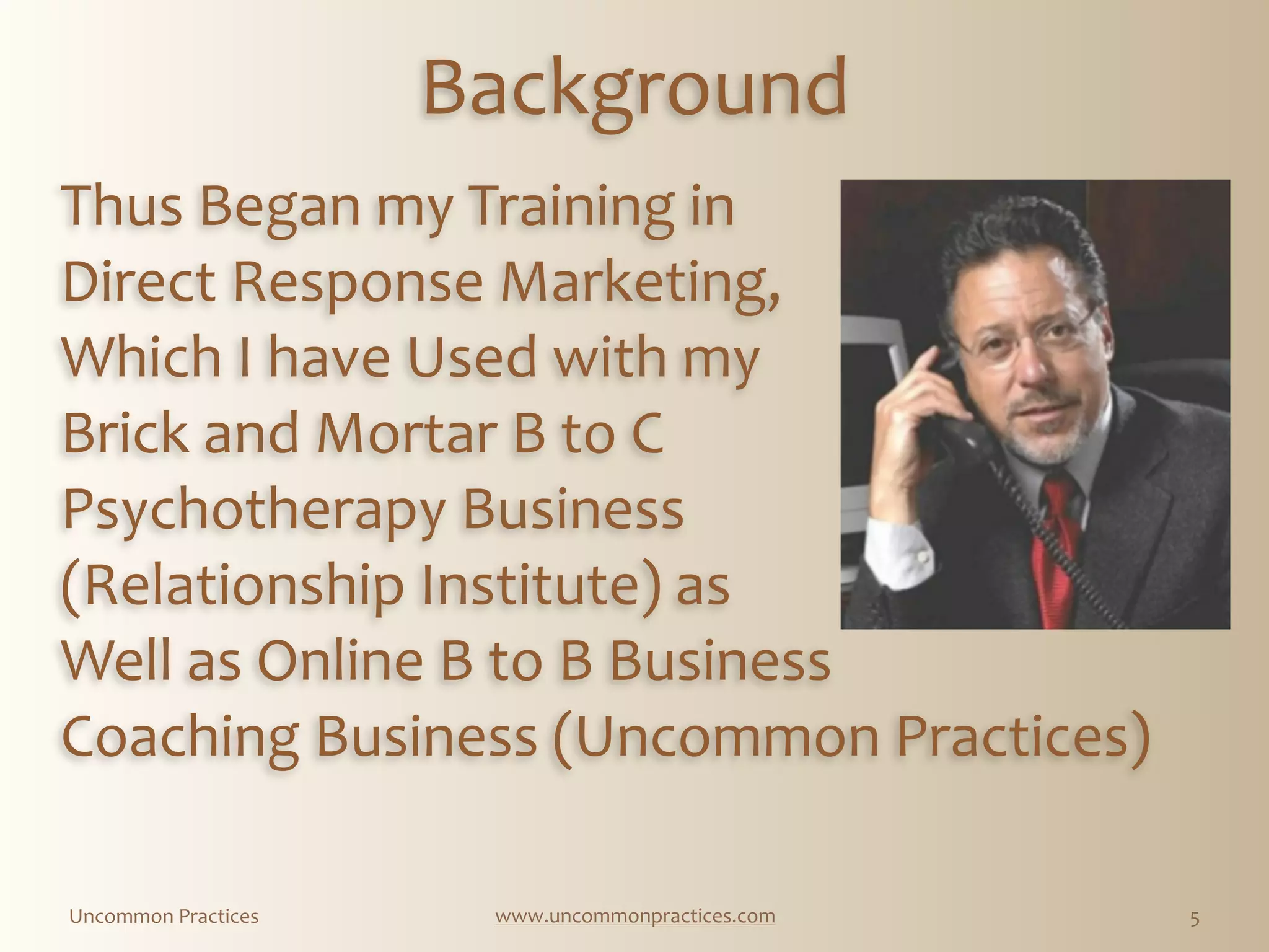 Uncommon  Practices www.uncommonpractices.com 5
Background
Thus  Began  my  Training  in 
Direct  Response  Marketing,  
Which  I  have  Used  with  my  
Brick  and  Mortar  B  to  C    
Psychotherapy  Business    
(Relationship  Institute)  as  
Well  as  Online  B  to  B  Business  
Coaching  Business  (Uncommon  Practices)    
      
  
 