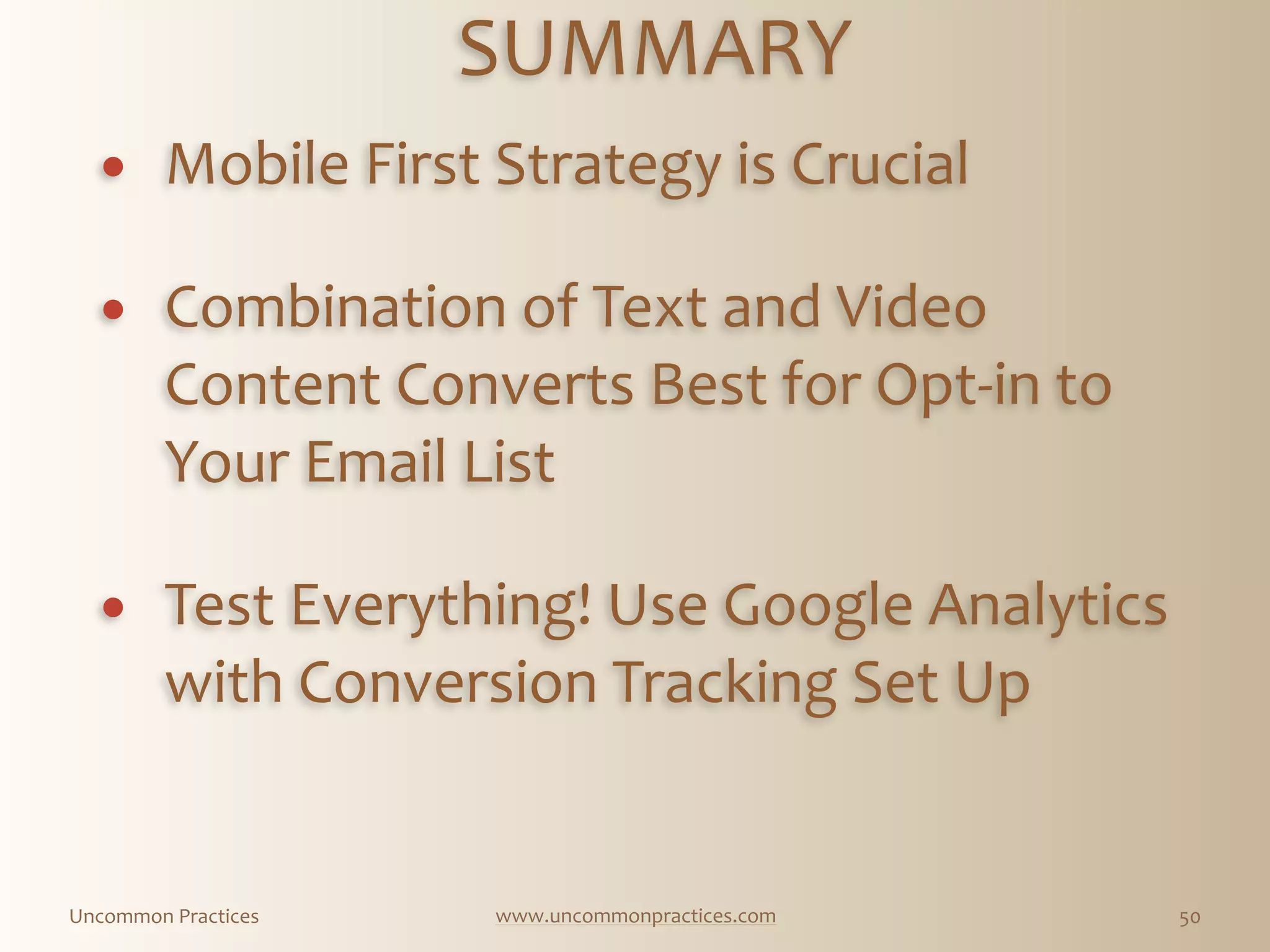 Uncommon  Practices www.uncommonpractices.com 50
SUMMARY 
            
! Mobile  First  Strategy  is  Crucial 
          
! Combination  of  Text  and  Video  
Content  Converts  Best  for  Opt-­‐in  to  
Your  Email  List 
          
! Test  Everything!  Use  Google  Analytics  
with  Conversion  Tracking  Set  Up
 