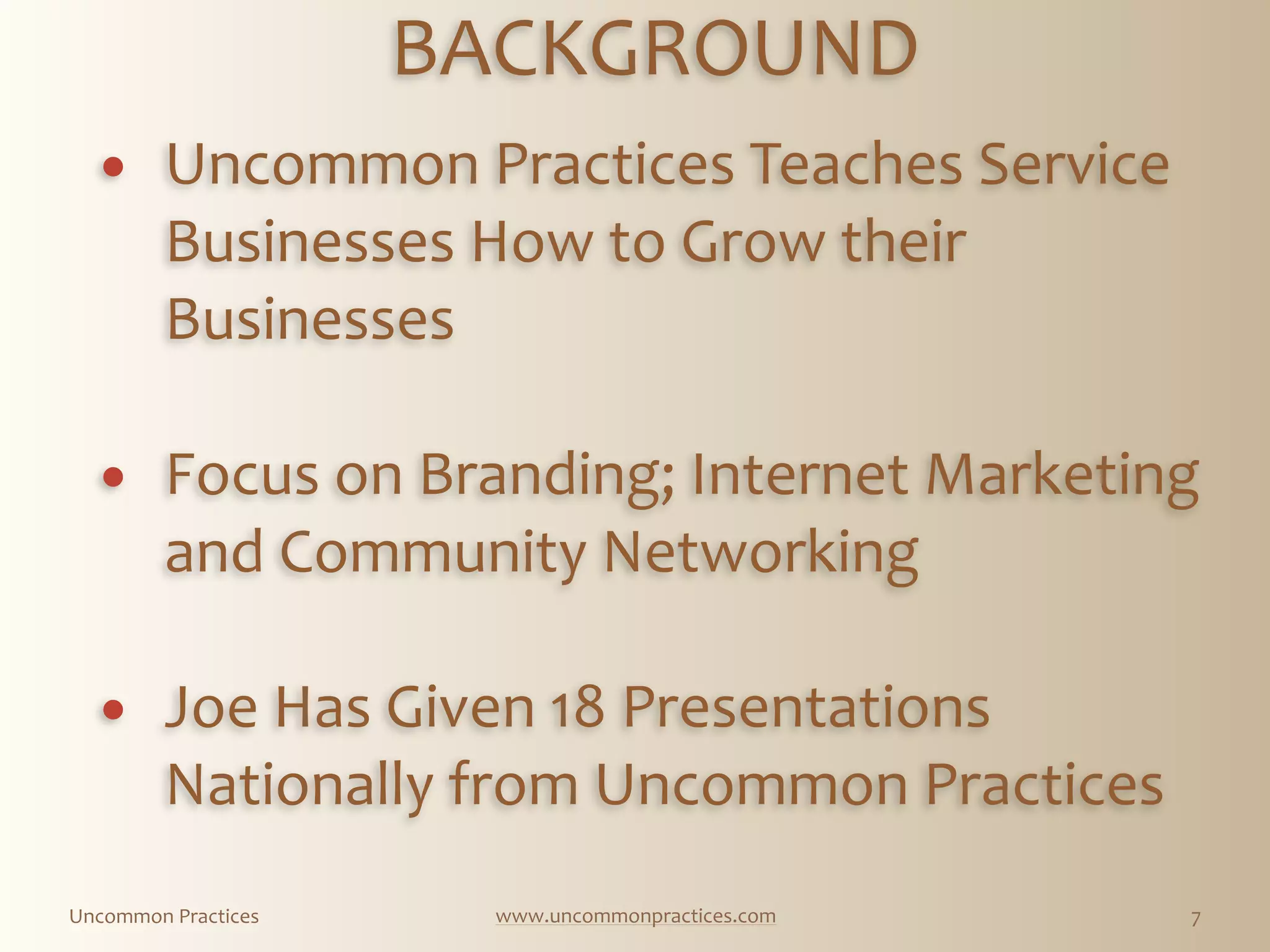 Uncommon  Practices www.uncommonpractices.com 7
BACKGROUND 
            
! Uncommon  Practices  Teaches  Service  
Businesses  How  to  Grow  their  
Businesses 
! Focus  on  Branding;  Internet  Marketing  
and  Community  Networking 
! Joe  Has  Given  18  Presentations  
Nationally  from  Uncommon  Practices  
 