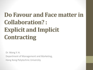 Do Favour and Face matter in
Collaboration? :
Explicit and Implicit
Contracting
Dr. Wong Y. H.
Department of Management and Marketing,
Hong Kong Polytechnic University
 