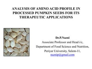 ANALYSIS OF AMINO ACID PROFILE IN
PROCESSED PUMPKIN SEEDS FOR ITS
THERAPEUTIC APPLICATIONS
Dr.P.Nazni
Associate Professor and Head i/c,
Department of Food Science and Nutrition,
Periyar University, Salem-11,
naznip@gmail.com
 