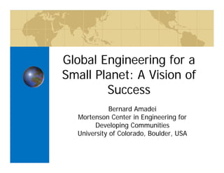 Global Engineering for a
Small Planet: A Vision of
Success
Bernard Amadei
Mortenson Center in Engineering for
Developing Communities
University of Colorado, Boulder, USA
 