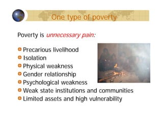 One type of poverty
Poverty is unnecessary pain:
Precarious livelihood
Isolation
Physical weakness
Gender relationship
Psychological weakness
Weak state institutions and communities
Limited assets and high vulnerability
 