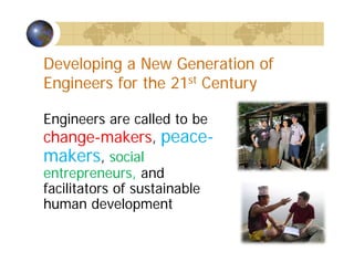 Developing a New Generation of
Engineers for the 21st Century
Engineers are called to be
change-makers, peace-
makers, social
entrepreneurs, and
facilitators of sustainable
human development
 