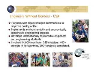 Partners with disadvantaged communities to
improve quality of life
Implements environmentally and economically
sustainable engineering projects
Develops internationally responsible engineers
and engineering students
Involves 14,000 members, 325 chapters, 400+
projects in 45 countries, 200+ projects completed.
Engineers Without Borders - USA
TMTM
 
