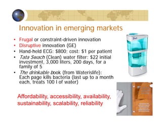 Innovation in emerging markets
• Frugal or constraint-driven innovation
• Disruptive innovation (GE)
• Hand-held ECG: $800; cost: $1 per patient
• Tata Swach (Clean) water filter: $22 initial
investment, 3,000 liters, 200 days, for a
family of 5
• The drinkable book (from Waterislife):
Each page kills bacteria (last up to a month
each, treats 100 l of water)
Affordability, accessibility, availability,
sustainability, scalability, reliability
 