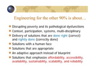 Engineering for the other 90% is about…
Disrupting poverty and its pathological dysfunctions
Context, participation, systems, multi-disciplinary
Delivery of solutions that are done right (correct)
and rightly done (correctly done)
Solutions with a human face
Solutions that are appropriate
An adaptive approach instead of blueprint
Solutions that emphasize affordability, accessibility,
availability, sustainability, scalability, and reliability
 