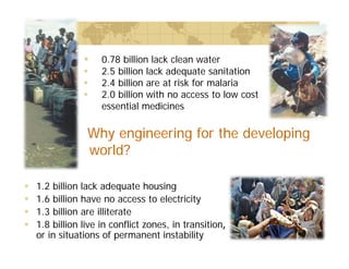  0.78 billion lack clean water
 2.5 billion lack adequate sanitation
 2.4 billion are at risk for malaria
 2.0 billion with no access to low cost
essential medicines
Why engineering for the developing
world?
 1.2 billion lack adequate housing
 1.6 billion have no access to electricity
 1.3 billion are illiterate
 1.8 billion live in conflict zones, in transition,
or in situations of permanent instability
 