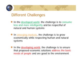 Different Challenges
In the developed world, the challenge is to consume
less and more intelligently and be respectful of
natural and human systems
In emerging markets, the challenge is to grow
economically while respecting human and natural
systems
In the developing world, the challenge is to ensure
that proposed economic solutions address the basic
needs of people and are good to the environment
 