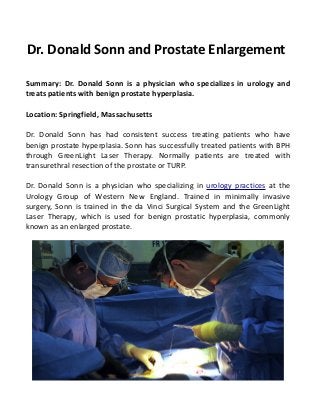 Dr. Donald Sonn and Prostate Enlargement
Summary: Dr. Donald Sonn is a physician who specializes in urology and
treats patients with benign prostate hyperplasia.
Location: Springfield, Massachusetts
Dr. Donald Sonn has had consistent success treating patients who have
benign prostate hyperplasia. Sonn has successfully treated patients with BPH
through GreenLight Laser Therapy. Normally patients are treated with
transurethral resection of the prostate or TURP.
Dr. Donald Sonn is a physician who specializing in urology practices at the
Urology Group of Western New England. Trained in minimally invasive
surgery, Sonn is trained in the da Vinci Surgical System and the GreenLight
Laser Therapy, which is used for benign prostatic hyperplasia, commonly
known as an enlarged prostate.
 