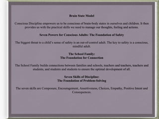 Brain State Model
Conscious Discipline empowers us to be conscious of brain-body states in ourselves and children. It then
provides us with the practical skills we need to manage our thoughts, feeling and actions.
Seven Powers for Conscious Adults: The Foundation of Safety
The biggest threat to a child’s sense of safety is an out-of-control adult. The key to safety is a conscious,
mindful adult.
The School Family:
The Foundation for Connection
The School Family builds connections between families and schools, teachers and teachers, teachers and
students, and students and students to ensure the optimal development of all.
Seven Skills of Discipline:
The Foundation of Problem-Solving
The seven skills are Composure, Encouragement, Assertiveness, Choices, Empathy, Positive Intent and
Consequences.
 