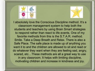 I absolutely love the Conscious Discipline method. It’s a
classroom management system to help both the
students and teachers by using Brain Smart strategies
to respond rather than react to life events. One of my
favorite methods from this is the S.T.A.R. method.
Smile. Take a Deep Breath and Relax. There is also a
Safe Place. The safe place is made up of anything you
want it to and the children are allowed to sit and read or
do whatever they want when they are feeling sad, angry,
scared, etc…These methods are all a great way to use
in any classroom. It helps with limiting discipline,
motivating children and increase in kindness and joy.
 