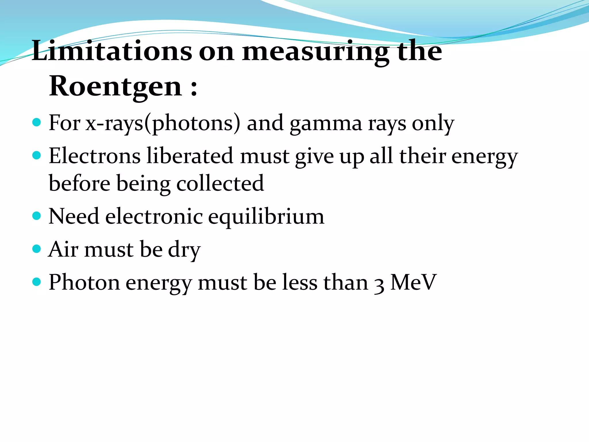 Limitations on measuring the
Roentgen :
 For x-rays(photons) and gamma rays only
 Electrons liberated must give up all their energy
before being collected
 Need electronic equilibrium
 Air must be dry
 Photon energy must be less than 3 MeV
 