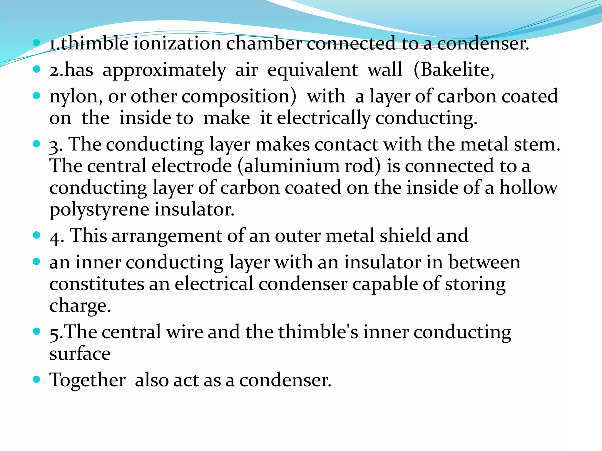  1.thimble ionization chamber connected to a condenser.
 2.has approximately air equivalent wall (Bakelite,
 nylon, or other composition) with a layer of carbon coated
on the inside to make it electrically conducting.
 3. The conducting layer makes contact with the metal stem.
The central electrode (aluminium rod) is connected to a
conducting layer of carbon coated on the inside of a hollow
polystyrene insulator.
 4. This arrangement of an outer metal shield and
 an inner conducting layer with an insulator in between
constitutes an electrical condenser capable of storing
charge.
 5.The central wire and the thimble's inner conducting
surface
 Together also act as a condenser.
 