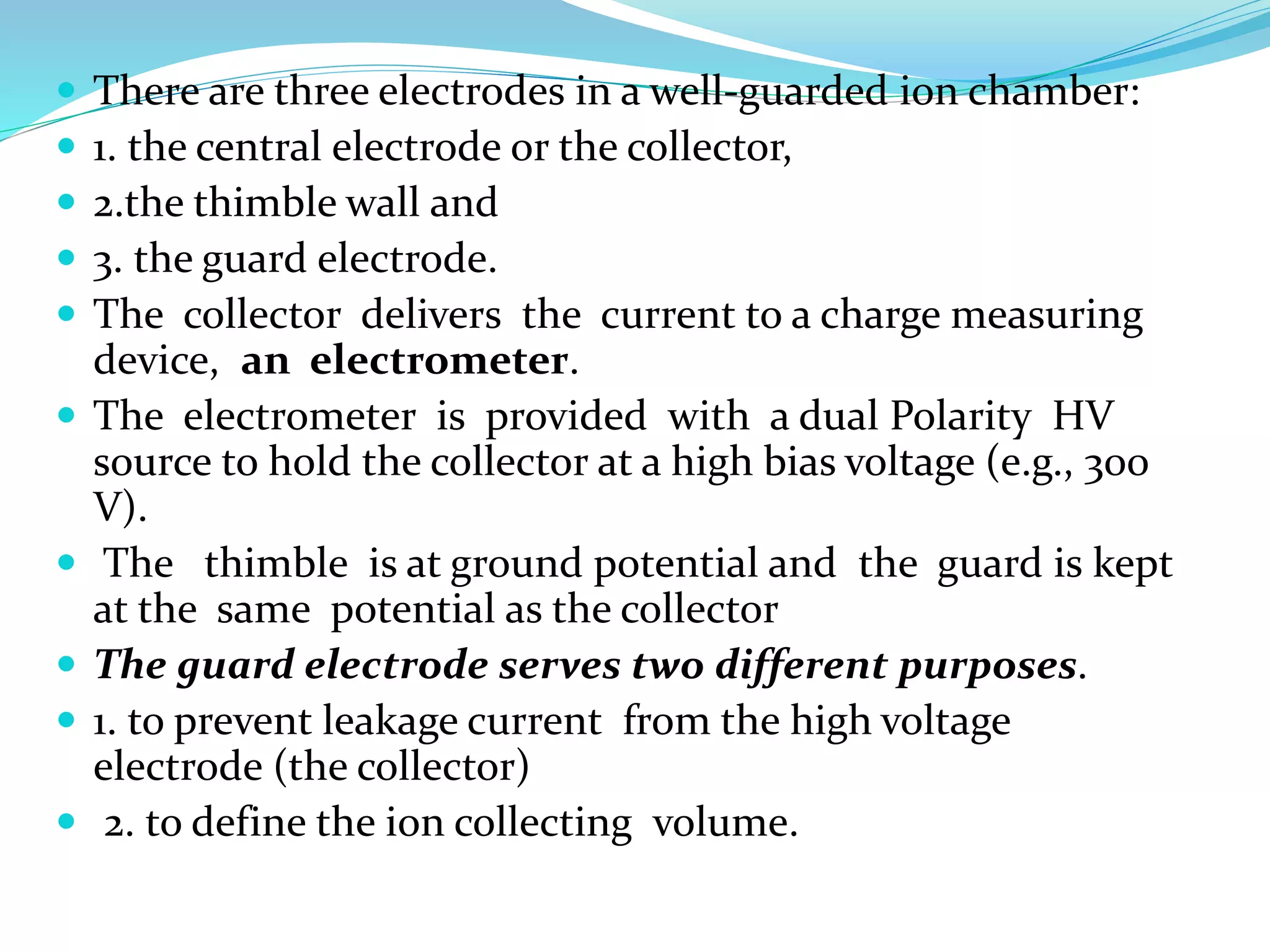  There are three electrodes in a well-guarded ion chamber:
 1. the central electrode or the collector,
 2.the thimble wall and
 3. the guard electrode.
 The collector delivers the current to a charge measuring
device, an electrometer.
 The electrometer is provided with a dual Polarity HV
source to hold the collector at a high bias voltage (e.g., 300
V).
 The thimble is at ground potential and the guard is kept
at the same potential as the collector
 The guard electrode serves two different purposes.
 1. to prevent leakage current from the high voltage
electrode (the collector)
 2. to define the ion collecting volume.
 